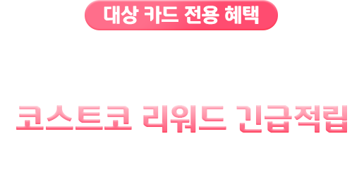 대상 카드 전용 혜택 최대 50만 코스트코 리워드 미리 받기 코스트코 리워드 긴급적립 (선지급 포인트 서비스)